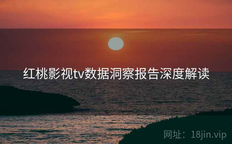 红桃影视tv数据洞察报告深度解读