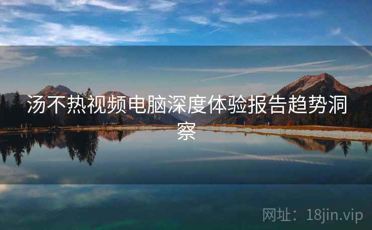 汤不热视频电脑深度体验报告趋势洞察