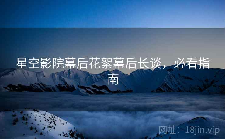 星空影院幕后花絮幕后长谈，必看指南