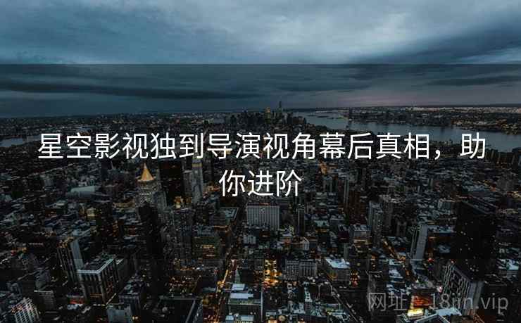星空影视独到导演视角幕后真相，助你进阶