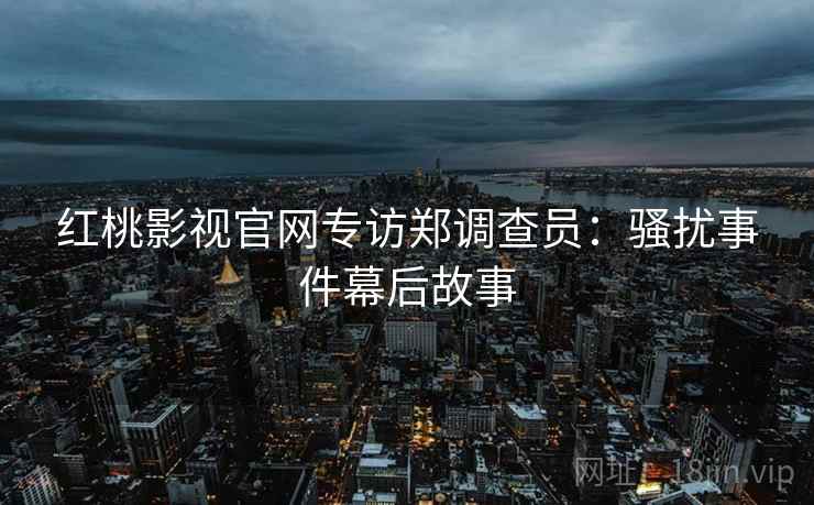 红桃影视官网专访郑调查员：骚扰事件幕后故事