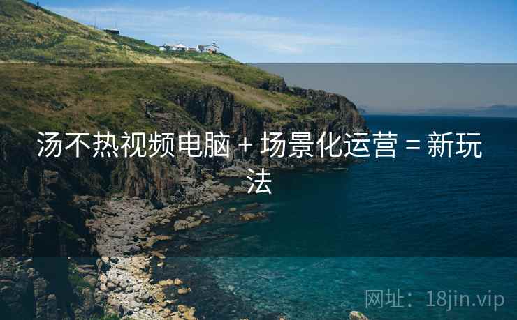 汤不热视频电脑 + 场景化运营 = 新玩法
