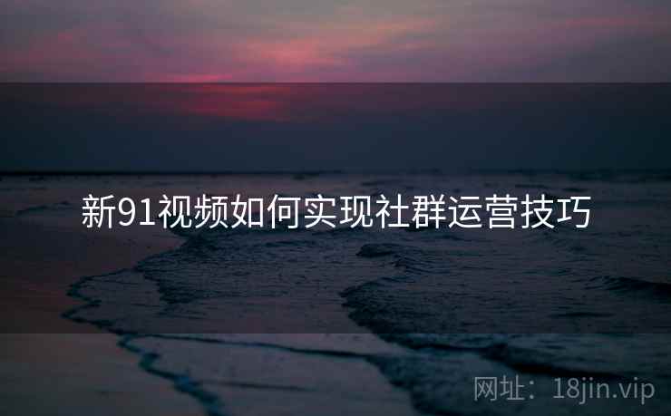 新91视频如何实现社群运营技巧