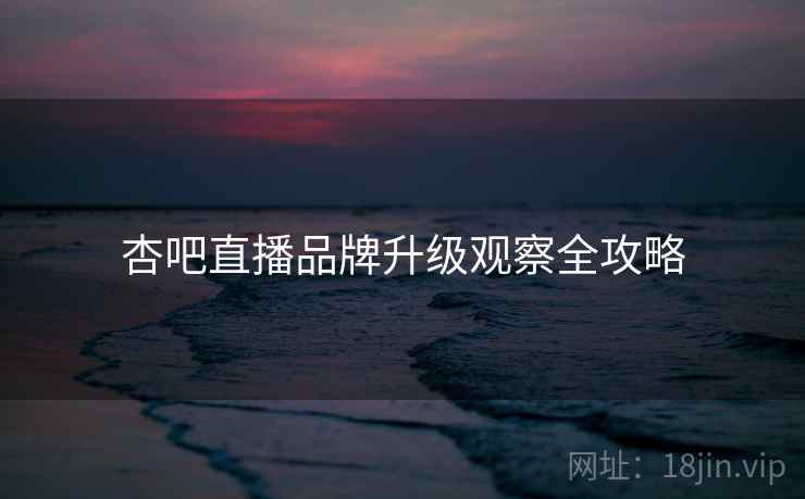 杏吧直播品牌升级观察全攻略